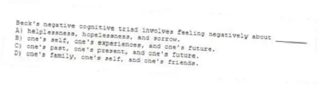 Beck's negative cognitive triad involves feeling negatively about ________
A) helplessness, hopelessness, and sorrow.
B) one's self, one's experiences, and one's future.
C) one's past, one's present, and one's future.
D) one's family, one's self, and one's friends.