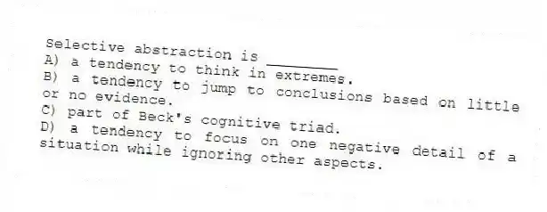 Selective abstraction is ________
A) a tendency to think in extremes.
B) a tendency to jump to conclusions based on little or no evidence.
C) part of Beck's cognitive triad.
D) a tendency to focus on one negative detail of a situation while ignoring other aspects.