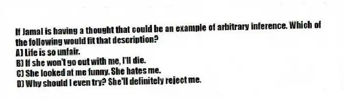 If Jamal is having a thought that could be an example of arbitrary inference. Which of the following would fit that description?
A) Life is so unfair.
B) If she won't go out with me, I'll die.
C) She looked at me funny. She hates me.
D) Why should I even try? She'll definitely reject me.