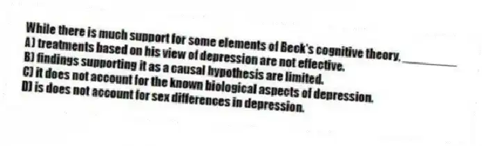 While there is much support for some elements of Beck's cognitive theory, ________
A) treatments based on his view of depression are not effective.
B) findings supporting it as a causal hypothesis are limited.
C) it does not account for the known biological aspects of depression.
D) is does not account for sex differences in depression.