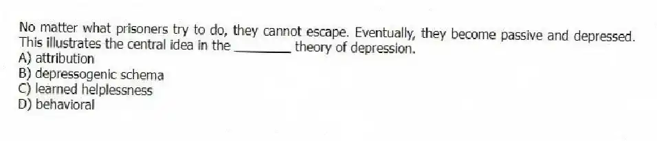 No matter what prisoners try to do, they cannot escape. Eventually, they become passive and depressed. This illustrates the central idea in the ________ theory of depression.
A) attribution
B) depressogenic schema
C) learned helplessness
D) behavioral