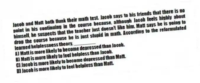 Jacob and Matt both flunk their math test. Jacob says to his friends that there is no point in his continuing in the course because, although Jacob feels highly about himself, he suspects that the teacher just doesn't like him. Matt says he is going to drop the course because he is just stupid in math. According to the reformulated learned helplessness theory, ________
A) Matt is more likely to become depressed than Jacob.
B) Matt is more likely to feel helpless than Jacob.
C) Jacob is more likely to become depressed than Matt.
D) Jacob is more likely to feel helpless than Matt.