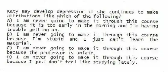 Katy may develop depression if she continues to make attributions like which of the following?
A) I am never going to make it through this course because it is too early in the morning and I'm having trouble getting up.
B) I am never going to make it through this course because I'm stupid and I just can't learn the material.
C) I am never going to make it through this course because the professor is unfair.
D) I am never going to make it through this course because I just don't feel like studying lately.