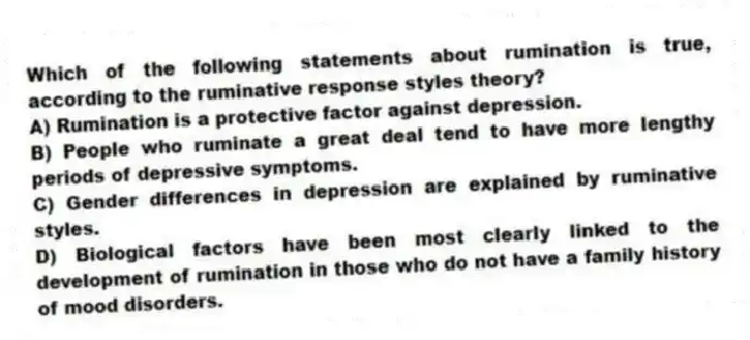 Which of the following statements about rumination is true, according to the ruminative response styles theory?
A) Rumination is a protective factor against depression.
B) People who ruminate a great deal tend to have more lengthy periods of depressive symptoms.
C) Gender differences in depression are explained by ruminative styles.
D) Biological factors have been most clearly linked to the development of rumination in those who do not have a family history of mood disorders.