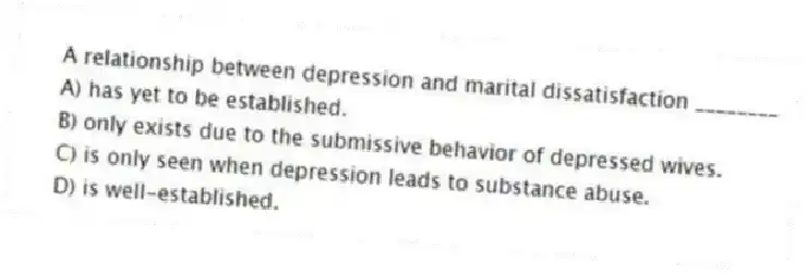 A relationship between depression and marital dissatisfaction ________
A) has yet to be established.
B) only exists due to the submissive behavior of depressed wives.
C) is only seen when depression leads to substance abuse.
D) is well-established.