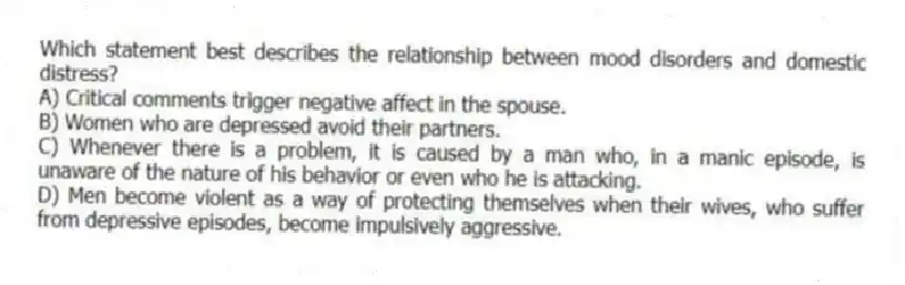 Which statement best describes the relationship between mood disorders and domestic distress?
A) Critical comments trigger negative affect in the spouse.
B) Women who are depressed avoid their partners.
C) Whenever there is a problem, it is caused by a man who, in a manic episode, is unaware of the nature of his behavior or even who he is attacking.
D) Men become violent as a way of protecting themselves when their wives, who suffer from depressive episodes, become impulsively aggressive.