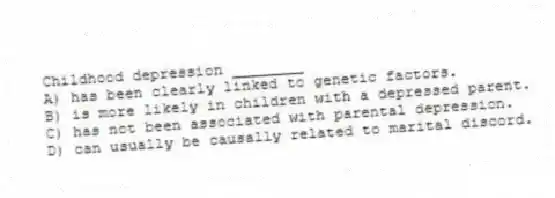 Childhood depression ________
A) has been clearly linked to genetic factors.
B) is more likely in children with a depressed parent.
C) has not been associated with parental depression.
D) can usually be causally related to marital discord.