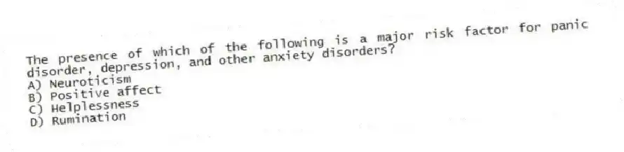 The presence of which of the following is a major risk factor for panic disorder, depression, and other anxiety disorders?
A) Neuroticism
B) Positive affect
C) Helplessness
D) Rumination