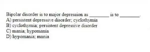 Bipolar disorder is to major depression as ________ is to ________.
A) persistent depressive disorder; cyclothymia
B) cyclothymia; persistent depressive disorder
C) mania; hypomania
D) hypomania; mania