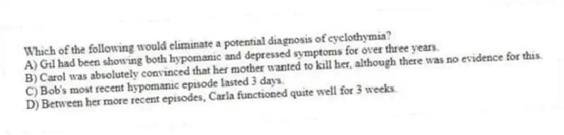 Which of the following would eliminate a potential diagnosis of cyclothymia?
A) Gil had been showing both hypomanic and depressed symptoms for over three years.
B) Carol was absolutely convinced that her mother wanted to kill her, although there was no evidence for this.
C) Bob's most recent hypomanic episode lasted 3 days.
D) Between her more recent episodes, Carla functioned quite well for 3 weeks.