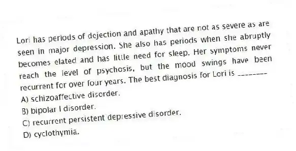 Lori has periods of dejection and apathy that are not as severe as are seen in major depression. She also has periods when she abruptly becomes elated and has little need for sleep. Her symptoms never reach the level of psychosis, but the mood swings have been recurrent for over four years. The best diagnosis for Lori is ________
A) schizoaffective disorder.
B) bipolar I disorder.
C) recurrent persistent depressive disorder.
D) cyclothymia.
