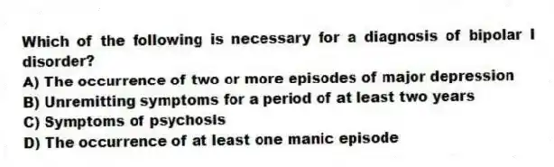 Which of the following is necessary for a diagnosis of bipolar I disorder?
A) The occurrence of two or more episodes of major depression
B) Unremitting symptoms for a period of at least two years
C) Symptoms of psychosis
D) The occurrence of at least one manic episode
