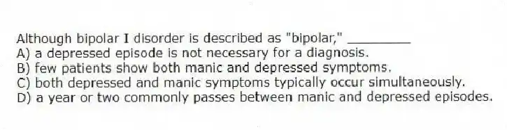 Although bipolar I disorder is described as "bipolar," ________
A) a depressed episode is not necessary for a diagnosis.
B) few patients show both manic and depressed symptoms.
C) both depressed and manic symptoms typically occur simultaneously.
D) a year or two commonly passes between manic and depressed episodes.
