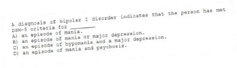 A diagnosis of bipolar I disorder indicates that the person has met DSM-5 criteria for ________
A) an episode of mania.
B) an episode of mania or major depression.
C) an episode of hypomania and a major depression.
D) an episode of mania and psychosis.
