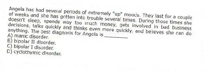 Angela has had several periods of extremely "up" moods. They last for a couple of weeks and she has gotten into trouble several times. During those times she doesn't sleep, spends way too much money, gets involved in bad business decisions, talks quickly and thinks even more quickly, and believes she can do anything. The best diagnosis for Angela is ________
A) manic disorder.
B) bipolar II disorder.
C) bipolar I disorder.
D) cyclothymic disorder.