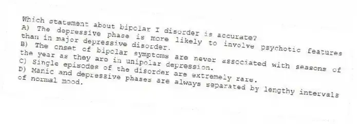 Which statement about bipolar I disorder is accurate?
A) The depressive phase is more likely to involve psychotic features than in major depressive disorder.
B) The onset of bipolar symptoms are never associated with seasons of the year as they are in unipolar depression.
C) Single episodes of the disorder are extremely rare.
D) Manic and depressive phases are always separated by lengthy intervals of normal mood.
