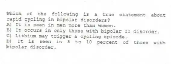 Which of the following is a true statement about rapid cycling in bipolar disorders?
A) It is seen in men more than women.
B) It occurs in only those with bipolar II disorder.
C) Lithium may trigger a cycling episode.
D) It is seen in 5 to 10 percent of those with bipolar disorder.