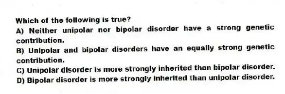 Which of the following is true?
A) Neither unipolar nor bipolar disorder have a strong genetic contribution.
B) Unipolar and bipolar disorders have an equally strong genetic contribution.
C) Unipolar disorder is more strongly inherited than bipolar disorder.
D) Bipolar disorder is more strongly inherited than unipolar disorder.