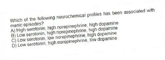Which of the following neurochemical profiles has been associated with manic episodes?
A) High serotonin, high norepinephrine, high dopamine
B) Low serotonin, high norepinephrine, high dopamine
C) Low serotonin, low norepinephrine, high dopamine
D) Low serotonin, high norepinephrine, low dopamine