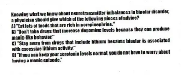 Knowing what we know about neurotransmitter imbalances in bipolar disorder, a physician should give which of the following pieces of advice?
A) "Eat lots of foods that are rich in norepinephrine."
B) "Don't take drugs that increase dopamine levels because they can produce manic-like behavior."
C) "Stay away from drugs that include lithium because bipolar is associated with excessive lithium activity."
D) "If you can keep your serotonin levels normal, you do not have to worry about having a manic episode."