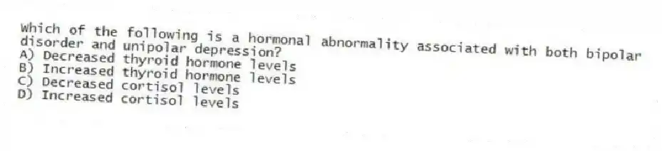 Which of the following is a hormonal abnormality associated with both bipolar disorder and unipolar depression?
A) Decreased thyroid hormone levels
B) Increased thyroid hormone levels
C) Decreased cortisol levels
D) Increased cortisol levels