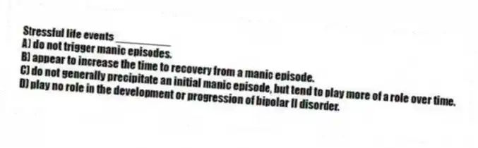 Stressful life events _________
A) do not trigger manic episodes.
B) appear to increase the time to recovery from a manic episode.
C) do not generally precipitate an initial manic episode, but tend to play more of a role over time.
D) play no role in the development or progression of bipolar II disorder.