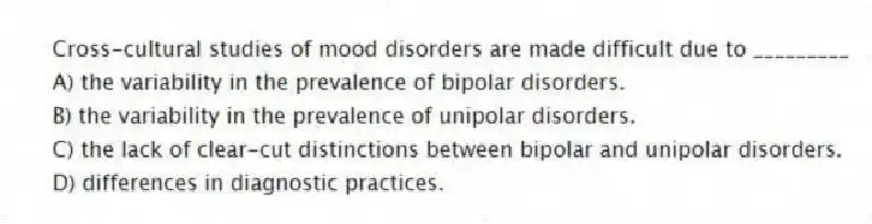Cross-cultural studies of mood disorders are made difficult due to _________
A) the variability in the prevalence of bipolar disorders.
B) the variability in the prevalence of unipolar disorders.
C) the lack of clear-cut distinctions between bipolar and unipolar disorders.
D) differences in diagnostic practices.