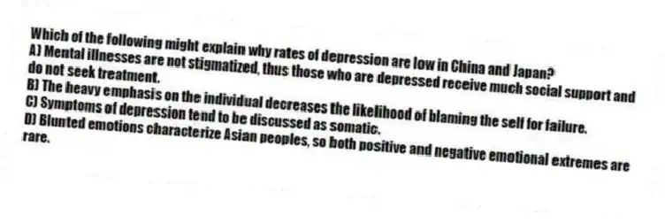 Which of the following might explain why rates of depression are low in China and Japan?
A) Mental illnesses are not stigmatized, thus those who are depressed receive much social support and do not seek treatment.
B) The heavy emphasis on the individual decreases the likelihood of blaming the self for failure.
C) Symptoms of depression tend to be discussed as somatic.
D) Blunted emotions characterize Asian peoples, so both positive and negative emotional extremes are rare.