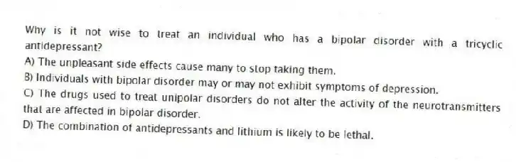 Why is it not wise to treat an individual who has a bipolar disorder with a tricyclic antidepressant?
A) The unpleasant side effects cause many to stop taking them.
B) Individuals with bipolar disorder may or may not exhibit symptoms of depression.
C) The drugs used to treat unipolar disorders do not alter the activity of the neurotransmitters that are affected in bipolar disorder.
D) The combination of antidepressants and lithium is likely to be lethal.