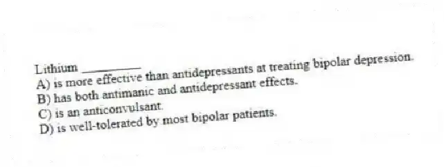 Lithium _________
A) is more effective than antidepressants at treating bipolar depression.
B) has both antimanic and antidepressant effects.
C) is an anticonvulsant.
D) is well-tolerated by most bipolar patients.