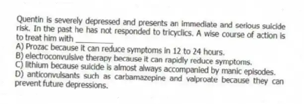 Quentin is severely depressed and presents an immediate and serious suicide risk. In the past he has not responded to tricyclics. A wise course of action is to treat him with _________
A) Prozac because it can reduce symptoms in 12 to 24 hours.
B) electroconvulsive therapy because it can rapidly reduce symptoms.
C) lithium because suicide is almost always accompanied by manic episodes.
D) anticonvulsants such as carbamazepine and valproate because they can prevent future depressions.
