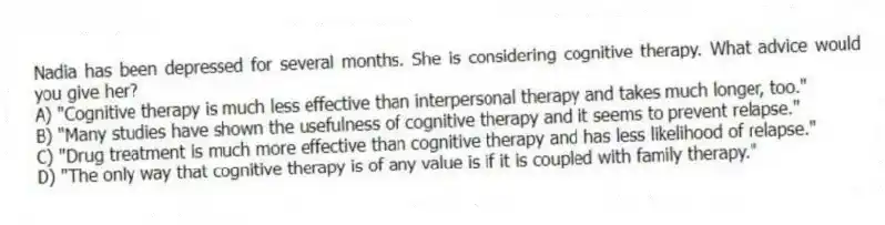 Nadia has been depressed for several months. She is considering cognitive therapy. What advice would you give her?
A) "Cognitive therapy is much less effective than interpersonal therapy and takes much longer, too."
B) "Many studies have shown the usefulness of cognitive therapy and it seems to prevent relapse."
C) "Drug treatment is much more effective than cognitive therapy and has less likelihood of relapse."
D) "The only way that cognitive therapy is of any value is if it is coupled with family therapy."
