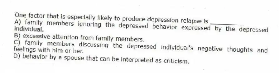 One factor that is especially likely to produce depression relapse is _________
A) family members ignoring the depressed behavior expressed by the depressed individual.
B) excessive attention from family members.
C) family members discussing the depressed individual's negative thoughts and feelings with him or her.
D) behavior by a spouse that can be interpreted as criticism.