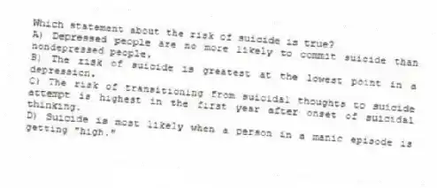 Which statement about the risk of suicide is true?
A) Depressed people are no more likely to commit suicide than nondepressed people.
B) The risk of suicide is greatest at the lowest point in a depression.
C) The risk of transitioning from suicidal thoughts to suicide attempt is highest in the first year after onset of suicidal thinking.
D) Suicide is most likely when a person in a manic episode is getting "high."