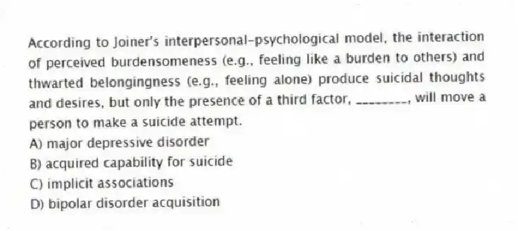 According to Joiner's interpersonal-psychological model, the interaction of perceived burdensomeness (e.g., feeling like a burden to others) and thwarted belongingness (e.g., feeling alone) produce suicidal thoughts and desires, but only the presence of a third factor, ________, will move a person to make a suicide attempt.
A) major depressive disorder
B) acquired capability for suicide
C) implicit associations
D) bipolar disorder acquisition