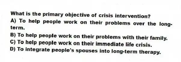 What is the primary objective of crisis intervention?
A) To help people work on their problems over the long-term.
B) To help people work on their problems with their family.
C) To help people work on their immediate life crisis.
D) To integrate people's spouses into long-term therapy.