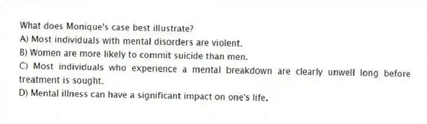 What does Monique's case best illustrate?
A) Most individuals with mental disorders are violent.
B) Women are more likely to commit suicide than men.
C) Most individuals who experience a mental breakdown are clearly unwell long before treatment is sought.
D) Mental illness can have a significant impact on one's life.