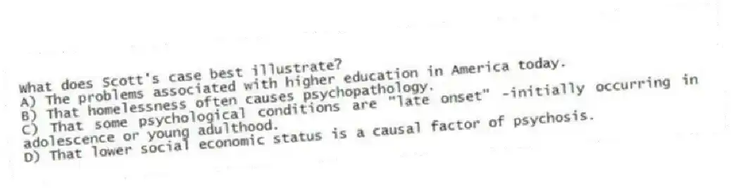 What does Scott's case best illustrate?
A) The problems associated with higher education in America today.
B) That homelessness often causes psychopathology.
C) That some psychological conditions are "late onset" -initially occurring in adolescence or young adulthood.
D) That lower social economic status is a causal factor of psychosis.
