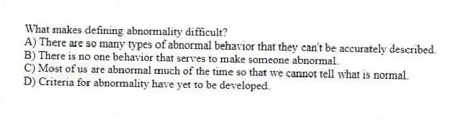 What makes defining abnormality difficult?
A) There are so many types of abnormal behavior that they can't be accurately described.
B) There is no one behavior that serves to make someone abnormal.
C) Most of us are abnormal much of the time so that we cannot tell what is normal.
D) Criteria for abnormality have yet to be developed.