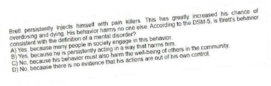 Brett persistently injects himself with pain killers. This has greatly increased his chance of overdosing and dying. His behavior harms no one else. According to the DSM-5, is Brett's behavior consistent with the definition of a mental disorder?
A) Yes, because many people in society engage in this behavior.
B) Yes, because he is persistently acting in a way that harms him.
C) No, because his behavior must also harm the well-being of others in the community.
D) No, because there is no evidence that his actions are out of his own control.