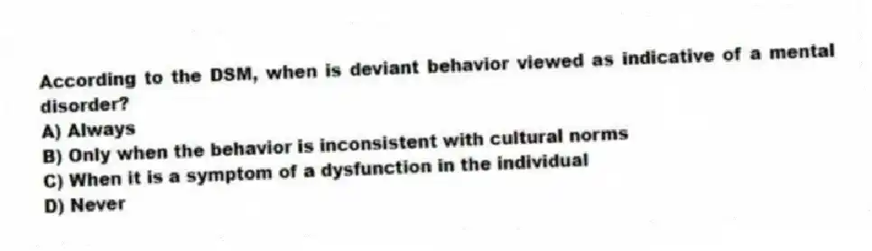 According to the DSM, when is deviant behavior viewed as indicative of a mental disorder?
A) Always
B) Only when the behavior is inconsistent with cultural norms
C) When it is a symptom of a dysfunction in the individual
D) Never