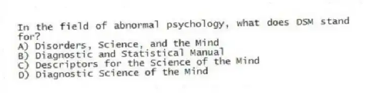 In the field of abnormal psychology, what does DSM stand for?
A) Disorders, Science, and the Mind
B) Diagnostic and Statistical Manual
C) Descriptors for the Science of the Mind
D) Diagnostic Science of the Mind