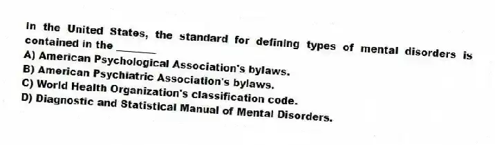 In the United States, the standard for defining types of mental disorders is contained in the ________
A) American Psychological Association's bylaws.
B) American Psychiatric Association's bylaws.
C) World Health Organization's classification code.
D) Diagnostic and Statistical Manual of Mental Disorders.