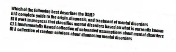 Which of the following best describes the DSM?
A) A complete guide to the origin, diagnosis, and treatment of mental disorders
B) A work in progress that classifies mental disorders based on what is currently known
C) A fundamentally flawed collection of unfounded assumptions about mental disorders
D) A collection of random opinions about diagnosing mental disorders