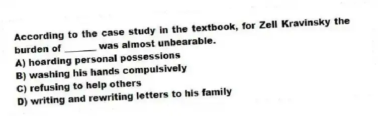 According to the case study in the textbook, for Zell Kravinsky the burden of _______ was almost unbearable.
A) hoarding personal possessions
B) washing his hands compulsively
C) refusing to help others
D) writing and rewriting letters to his family