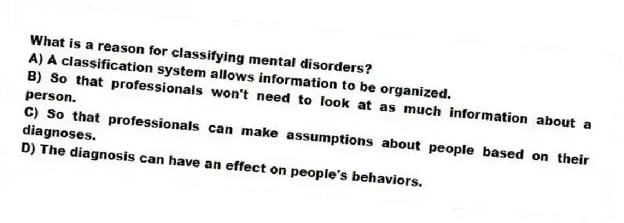 What is a reason for classifying mental disorders?
A) A classification system allows information to be organized.
B) So that professionals won't need to look at as much information about a person.
C) So that professionals can make assumptions about people based on their diagnoses.
D) The diagnosis can have an effect on people's behaviors.