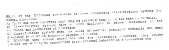 Which of the following statements is true concerning classification systems for mental disorders?
A) It is far more important that they be reliable than it is for them to be valid.
B) Classification systems make it more difficult to gather statistics on the incidence and prevalence of disorders.
C) Classification systems meet the needs of medical insurance companies who need diagnoses in order to authorize payment of claims.
D) Although they assist scientists who are researching disorders, they always inhibit our ability to communicate about abnormal behavior in a consistent way.