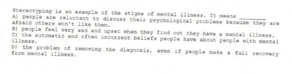 Stereotyping is an example of the stigma of mental illness. It means ________
A) people are reluctant to discuss their psychological problems because they are afraid others won't like them.
B) people feel very sad and upset when they find out they have a mental illness.
C) the automatic and often incorrect beliefs people have about people with mental illness.
D) the problem of removing the diagnosis, even if people make a full recovery from mental illness.