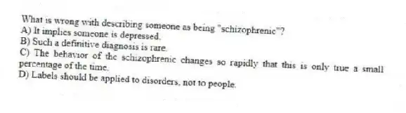 What is wrong with describing someone as being "schizophrenic"?
A) It implies someone is depressed.
B) Such a definitive diagnosis is rare.
C) The behavior of the schizophrenic changes so rapidly that this is only true a small percentage of the time.
D) Labels should be applied to disorders, not to people.
