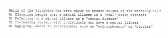 Which of the following has been shown to reduce stigma of the mentally ill?
A) Educating people that a mental illness is a "real" brain disorder
B) Referring to a mental illness as a "mental disease"
C) Increasing contact with individuals who have a mental illness
D) Applying labels to individuals, such as "schizophrenic" or "bipolar"